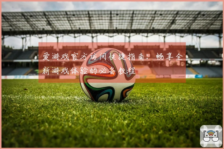 爱游戏官方访问快捷指南：畅享全新游戏体验的必备教程