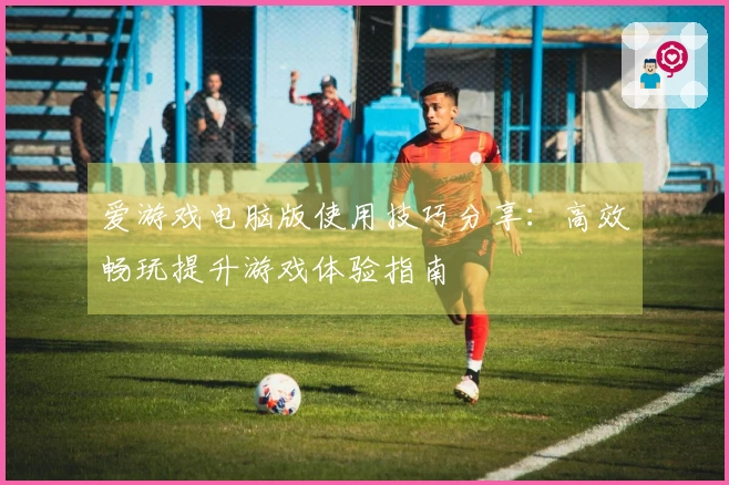 爱游戏电脑版使用技巧分享：高效畅玩提升游戏体验指南