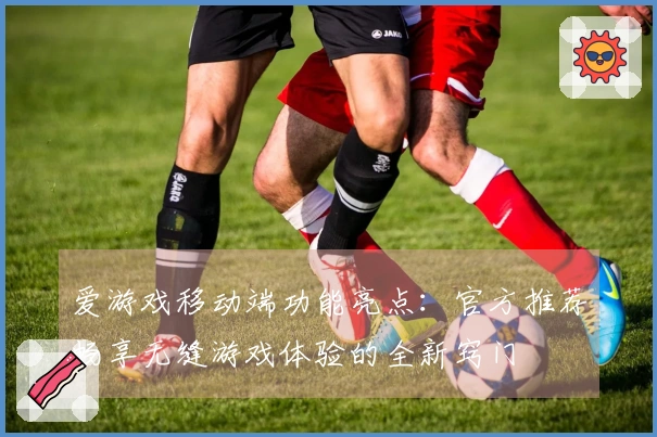 爱游戏移动端功能亮点：官方推荐畅享无缝游戏体验的全新窍门